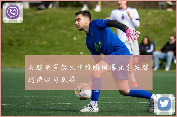 足球明星怒火中烧瞬间曝光引发球迷热议与反思