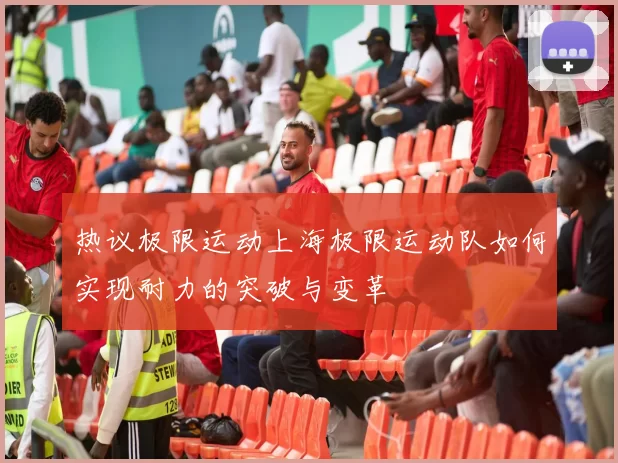 热议极限运动上海极限运动队如何实现耐力的突破与变革