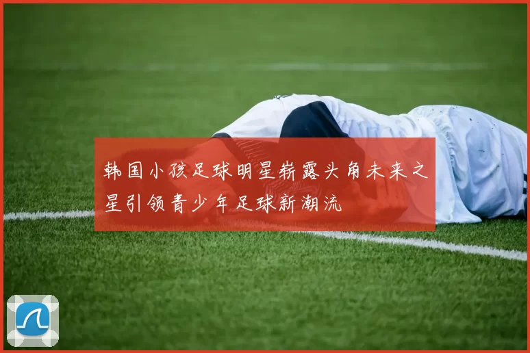韩国小孩足球明星崭露头角未来之星引领青少年足球新潮流