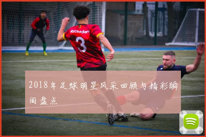 2018年足球明星风采回顾与精彩瞬间盘点