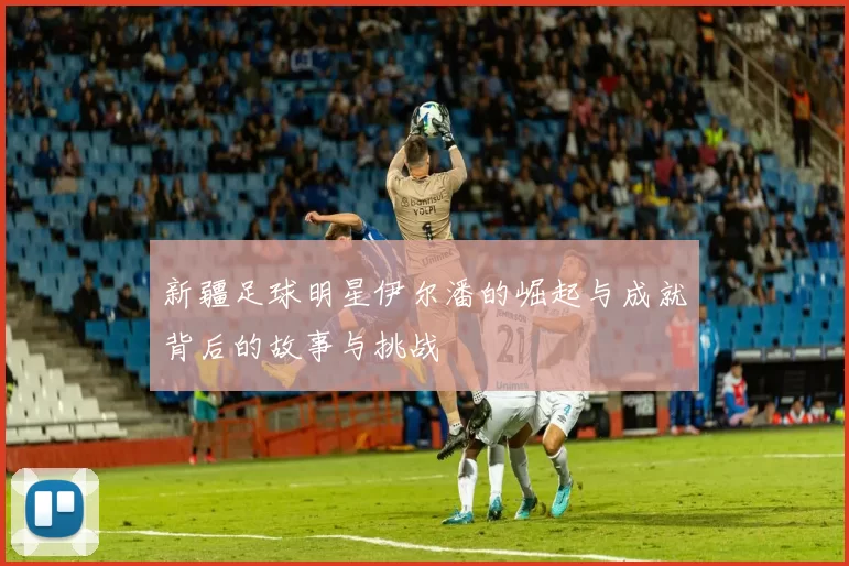 新疆足球明星伊尔潘的崛起与成就背后的故事与挑战