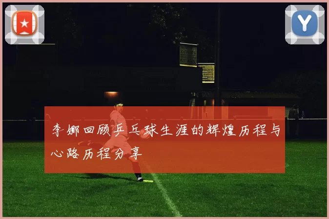 李娜回顾乒乓球生涯的辉煌历程与心路历程分享