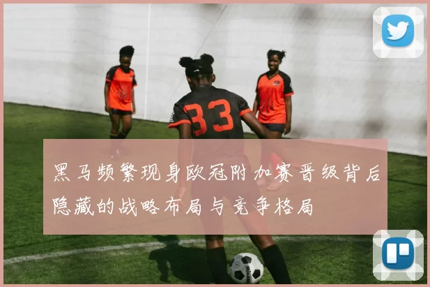 黑马频繁现身欧冠附加赛晋级背后隐藏的战略布局与竞争格局