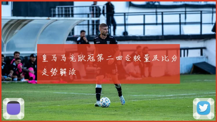 皇马马竞欧冠第二回合较量及比分走势解读