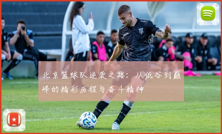 北京篮球队逆袭之路：从低谷到巅峰的精彩历程与奋斗精神